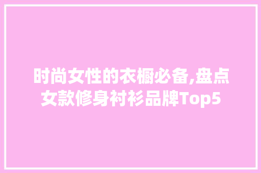 时尚女性的衣橱必备,盘点女款修身衬衫品牌Top5 时尚女性的衣橱必备,盘点女款修身衬衫品牌Top5 二手房