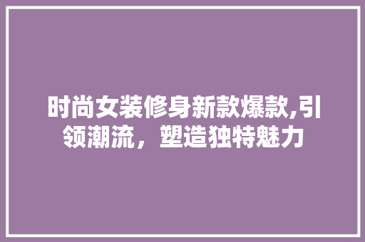 时尚女装修身新款爆款,引领潮流，塑造独特魅力 时尚女装修身新款爆款,引领潮流，塑造独特魅力 二手房