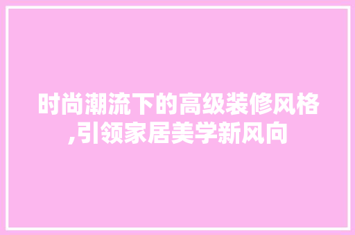 时尚潮流下的高级装修风格,引领家居美学新风向 时尚潮流下的高级装修风格,引领家居美学新风向 家居装饰