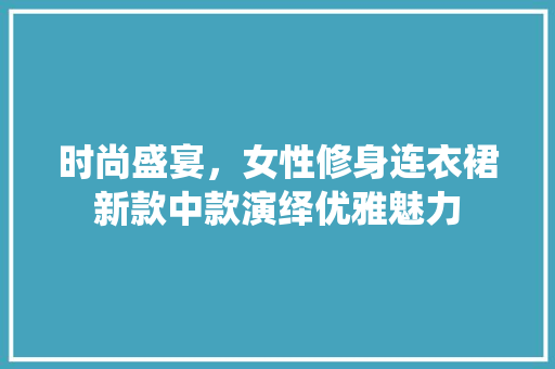 时尚盛宴，女性修身连衣裙新款中款演绎优雅魅力 时尚盛宴，女性修身连衣裙新款中款演绎优雅魅力 二手房