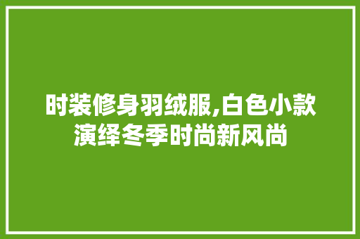 时装修身羽绒服,白色小款演绎冬季时尚新风尚 时装修身羽绒服,白色小款演绎冬季时尚新风尚 二手房