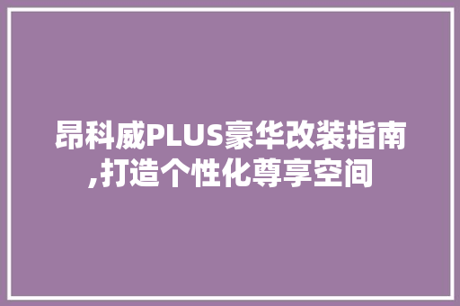 昂科威PLUS豪华改装指南,打造个性化尊享空间 昂科威PLUS豪华改装指南,打造个性化尊享空间 二手房