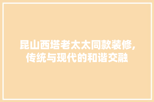 昆山西塔老太太同款装修,传统与现代的和谐交融 昆山西塔老太太同款装修,传统与现代的和谐交融 买房须知