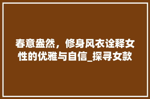 春意盎然，修身风衣诠释女性的优雅与自信_探寻女款春装修身风衣的魅力 春意盎然，修身风衣诠释女性的优雅与自信_探寻女款春装修身风衣的魅力 装修知识