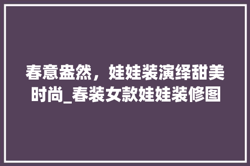 春意盎然，娃娃装演绎甜美时尚_春装女款娃娃装修图片大全赏析 春意盎然，娃娃装演绎甜美时尚_春装女款娃娃装修图片大全赏析 买房须知