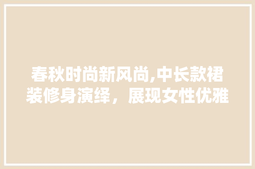 春秋时尚新风尚,中长款裙装修身演绎，展现女性优雅韵味 春秋时尚新风尚,中长款裙装修身演绎，展现女性优雅韵味 家居装饰