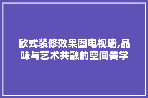 欧式装修效果图电视墙,品味与艺术共融的空间美学 欧式装修效果图电视墙,品味与艺术共融的空间美学 家居装饰