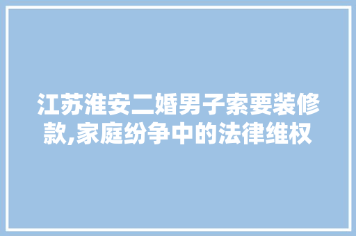 江苏淮安二婚男子索要装修款,家庭纷争中的法律维权之路 江苏淮安二婚男子索要装修款,家庭纷争中的法律维权之路 家居设计