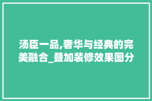 汤臣一品,奢华与经典的完美融合_叠加装修效果图分析 汤臣一品,奢华与经典的完美融合_叠加装修效果图分析 家居设计