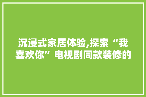沉浸式家居体验,探索“我喜欢你”电视剧同款装修的魅力 沉浸式家居体验,探索“我喜欢你”电视剧同款装修的魅力 家居装饰