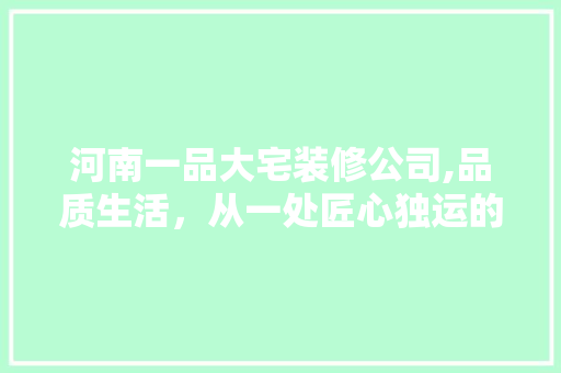 河南一品大宅装修公司,品质生活，从一处匠心独运的家居开始 河南一品大宅装修公司,品质生活，从一处匠心独运的家居开始 家居装饰