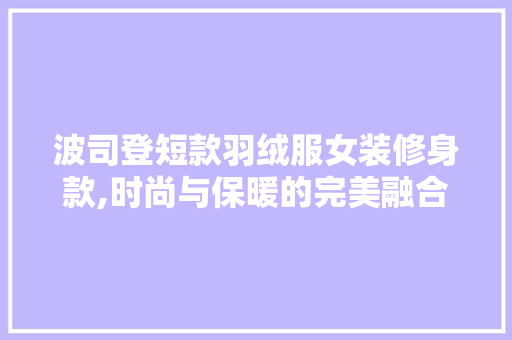 波司登短款羽绒服女装修身款,时尚与保暖的完美融合 波司登短款羽绒服女装修身款,时尚与保暖的完美融合 家居设计