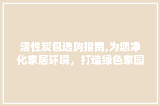 活性炭包选购指南,为您净化家居环境，打造绿色家园 活性炭包选购指南,为您净化家居环境，打造绿色家园 装修知识