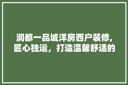润都一品城洋房西户装修,匠心独运，打造温馨舒适的家 润都一品城洋房西户装修,匠心独运，打造温馨舒适的家 买房须知
