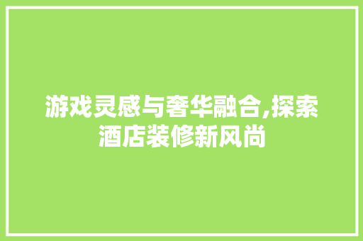 游戏灵感与奢华融合,探索酒店装修新风尚 游戏灵感与奢华融合,探索酒店装修新风尚 买房须知