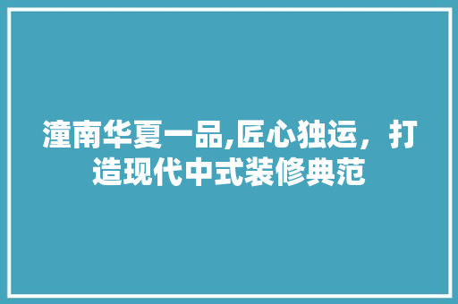 潼南华夏一品,匠心独运，打造现代中式装修典范 潼南华夏一品,匠心独运，打造现代中式装修典范 家居装饰