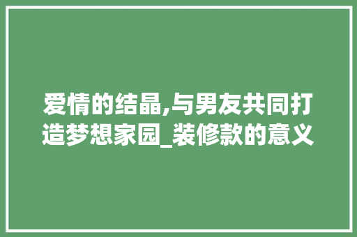 爱情的结晶,与男友共同打造梦想家园_装修款的意义 爱情的结晶,与男友共同打造梦想家园_装修款的意义 家居装饰