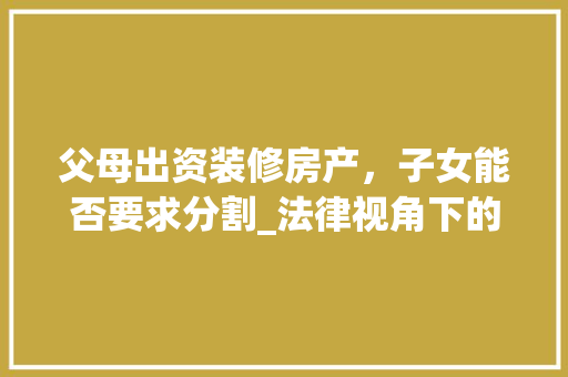 父母出资装修房产，子女能否要求分割_法律视角下的房产分割问题讨论 父母出资装修房产，子女能否要求分割_法律视角下的房产分割问题讨论 家居设计