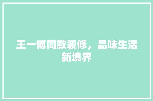 王一博同款装修，品味生活新境界 王一博同款装修，品味生活新境界 买房须知