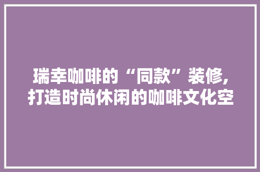 瑞幸咖啡的“同款”装修,打造时尚休闲的咖啡文化空间 瑞幸咖啡的“同款”装修,打造时尚休闲的咖啡文化空间 家居设计