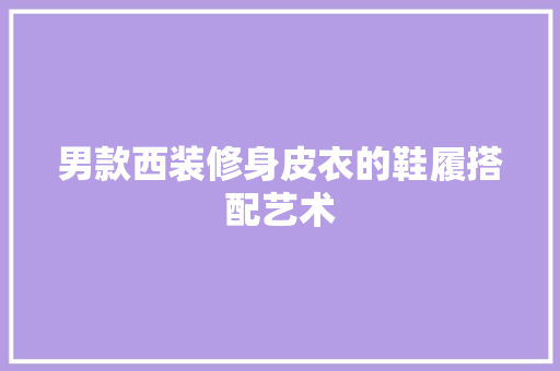 男款西装修身皮衣的鞋履搭配艺术 男款西装修身皮衣的鞋履搭配艺术 家居装饰