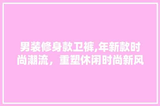 男装修身款卫裤,年新款时尚潮流，重塑休闲时尚新风尚 男装修身款卫裤,年新款时尚潮流，重塑休闲时尚新风尚 装修知识