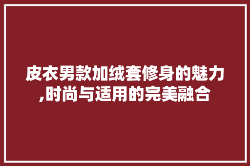 皮衣男款加绒套修身的魅力,时尚与适用的完美融合 皮衣男款加绒套修身的魅力,时尚与适用的完美融合 装修知识