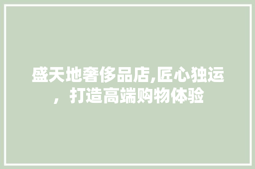 盛天地奢侈品店,匠心独运，打造高端购物体验 盛天地奢侈品店,匠心独运，打造高端购物体验 买房须知