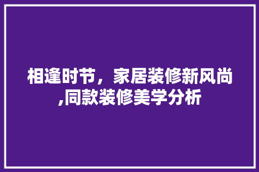 相逢时节，家居装修新风尚,同款装修美学分析 相逢时节，家居装修新风尚,同款装修美学分析 装修知识