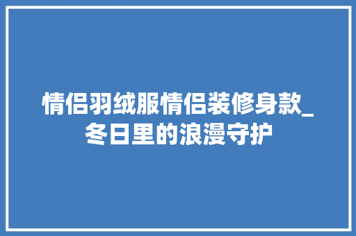 情侣羽绒服情侣装修身款_冬日里的浪漫守护 情侣羽绒服情侣装修身款_冬日里的浪漫守护 家居设计