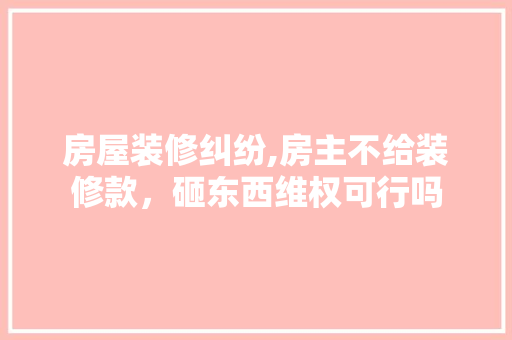 房屋装修纠纷,房主不给装修款，砸东西维权可行吗 房屋装修纠纷,房主不给装修款，砸东西维权可行吗 二手房