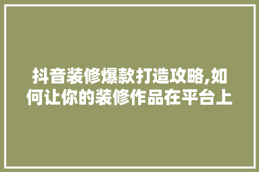 抖音装修爆款打造攻略,如何让你的装修作品在平台上脱颖而出