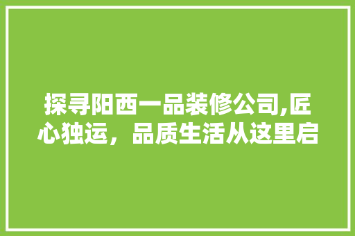 探寻阳西一品装修公司,匠心独运，品质生活从这里启航 探寻阳西一品装修公司,匠心独运，品质生活从这里启航 装修知识