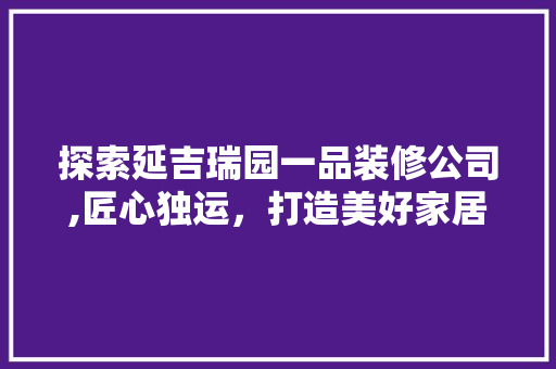 探索延吉瑞园一品装修公司,匠心独运，打造美好家居生活 探索延吉瑞园一品装修公司,匠心独运，打造美好家居生活 二手房