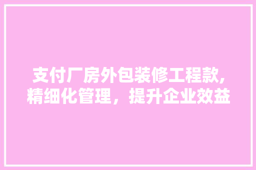 支付厂房外包装修工程款,精细化管理，提升企业效益 支付厂房外包装修工程款,精细化管理，提升企业效益 买房须知