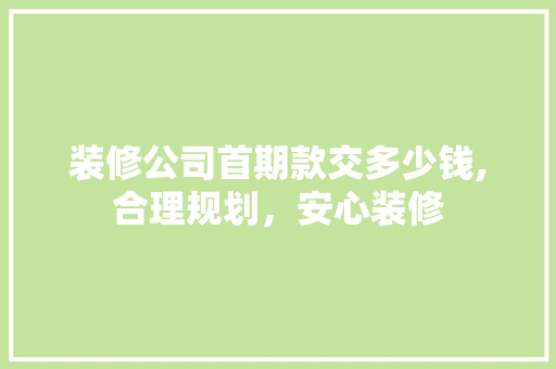 装修公司首期款交多少钱,合理规划，安心装修 装修公司首期款交多少钱,合理规划，安心装修 家居装饰