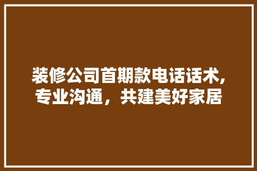装修公司首期款电话话术,专业沟通，共建美好家居 装修公司首期款电话话术,专业沟通，共建美好家居 二手房