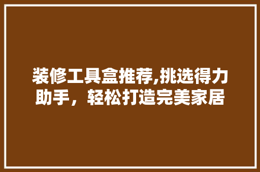装修工具盒推荐,挑选得力助手，轻松打造完美家居 装修工具盒推荐,挑选得力助手，轻松打造完美家居 装修知识
