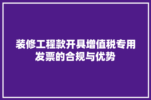 装修工程款开具增值税专用发票的合规与优势 装修工程款开具增值税专用发票的合规与优势 家居装饰
