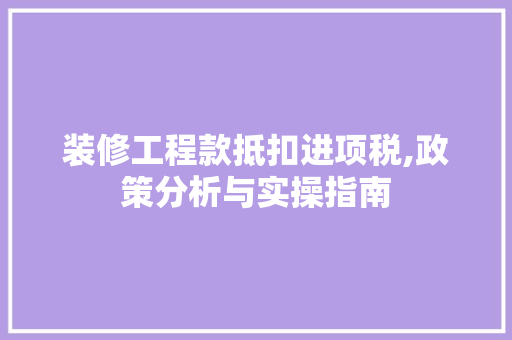 装修工程款抵扣进项税,政策分析与实操指南 装修工程款抵扣进项税,政策分析与实操指南 家居设计