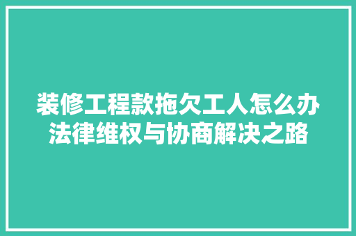 装修工程款拖欠工人怎么办法律维权与协商解决之路 装修工程款拖欠工人怎么办法律维权与协商解决之路 买房须知