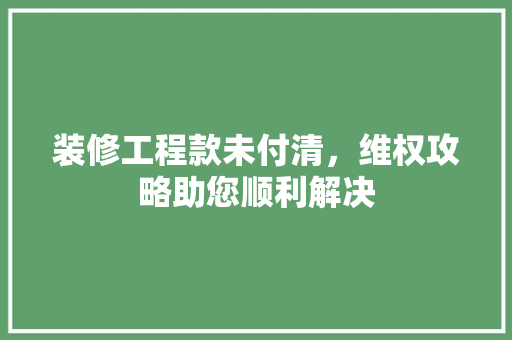 装修工程款未付清，维权攻略助您顺利解决 装修工程款未付清，维权攻略助您顺利解决 二手房