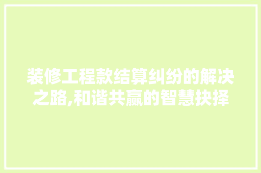 装修工程款结算纠纷的解决之路,和谐共赢的智慧抉择 装修工程款结算纠纷的解决之路,和谐共赢的智慧抉择 家居设计