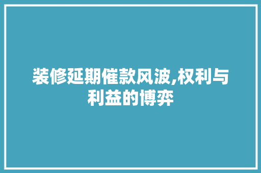 装修延期催款风波,权利与利益的博弈 装修延期催款风波,权利与利益的博弈 家居设计