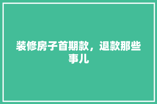 装修房子首期款，退款那些事儿 装修房子首期款，退款那些事儿 买房须知