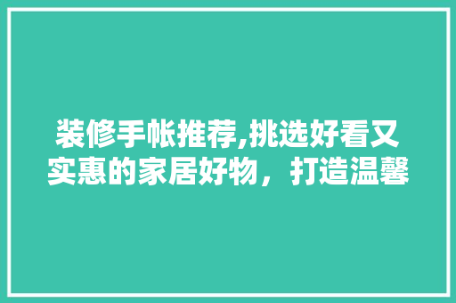 装修手帐推荐,挑选好看又实惠的家居好物，打造温馨宜居空间 装修手帐推荐,挑选好看又实惠的家居好物，打造温馨宜居空间 家居设计