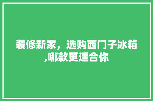 装修新家，选购西门子冰箱,哪款更适合你 装修新家，选购西门子冰箱,哪款更适合你 二手房