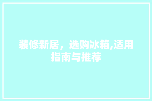 装修新居，选购冰箱,适用指南与推荐 装修新居，选购冰箱,适用指南与推荐 装修知识