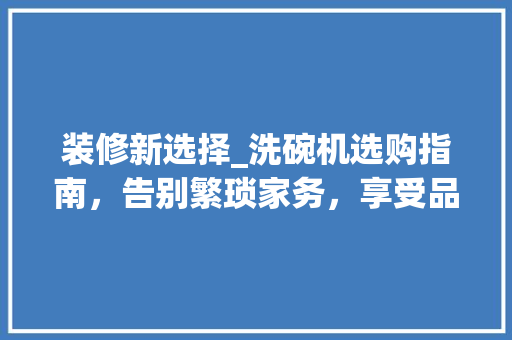 装修新选择_洗碗机选购指南，告别繁琐家务，享受品质生活 装修新选择_洗碗机选购指南，告别繁琐家务，享受品质生活 装修知识