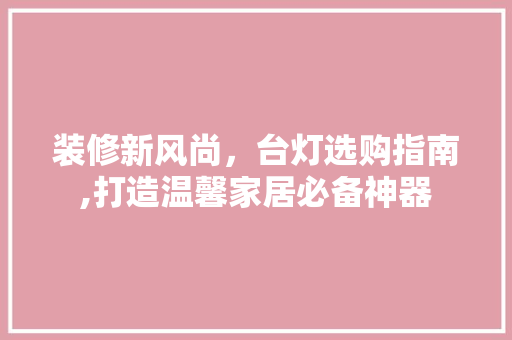 装修新风尚，台灯选购指南,打造温馨家居必备神器 装修新风尚，台灯选购指南,打造温馨家居必备神器 买房须知
